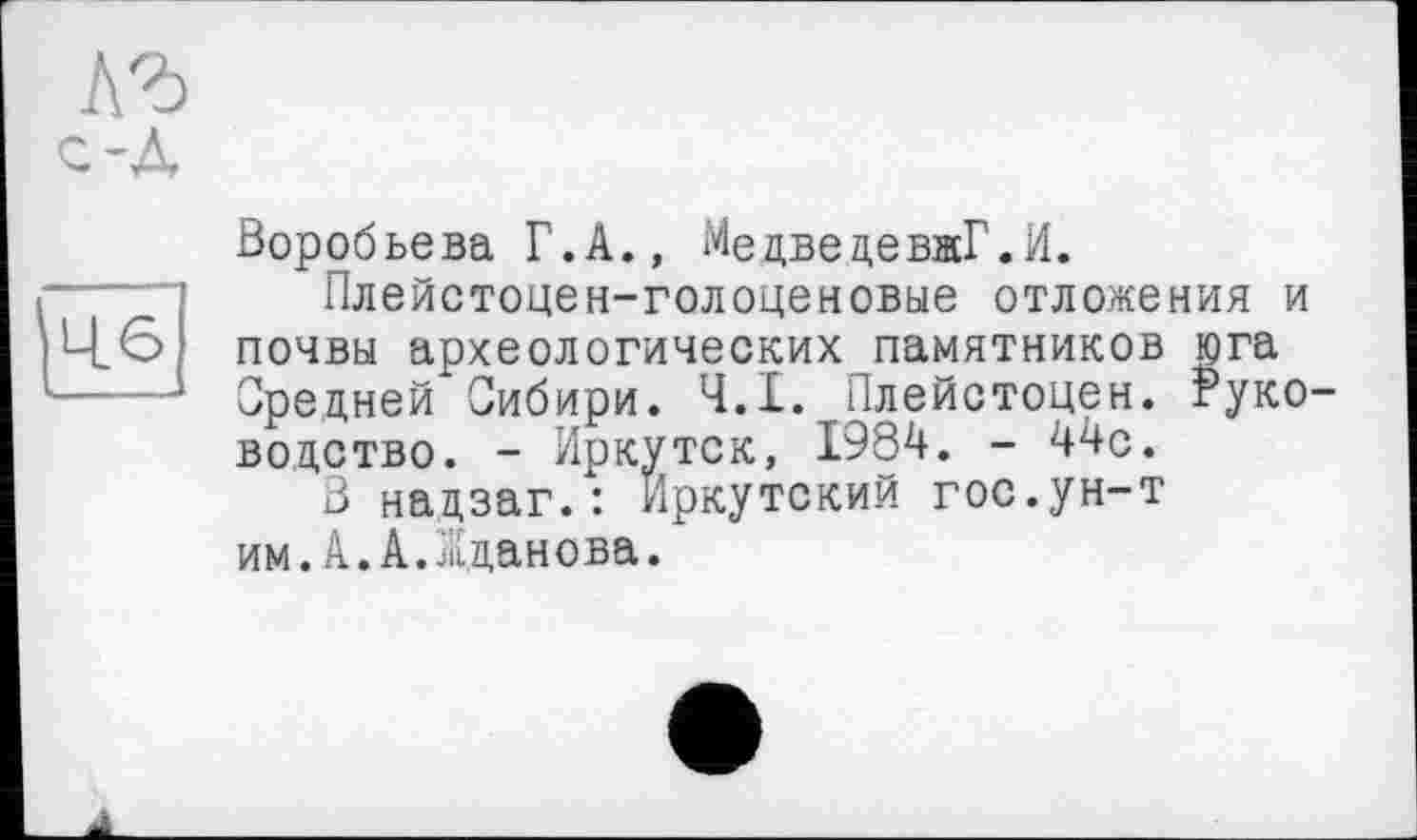 ﻿Воробьева Г.А., Медведева!.И.
Плейстоцен-голоценовые отложения и почвы археологических памятников юга Средней Сибири. 4.1. Плейстоцен. Руко водство. - Иркутск, 1984. - 44с.
В надзаг.: иркутский гос.ун-т им.А.А.Жданова.